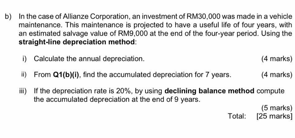 In the case of Allianze Corporation, an investment of RM30,000 was made in a vehicle 
maintenance. This maintenance is projected to have a useful life of four years, with 
an estimated salvage value of RM9,000 at the end of the four-year period. Using the 
straight-line depreciation method: 
i) Calculate the annual depreciation. (4 marks) 
ii) From Q1(b)(i) ), find the accumulated depreciation for 7 years. (4 marks) 
iii) If the depreciation rate is 20%, by using declining balance method compute 
the accumulated depreciation at the end of 9 years. 
(5 marks) 
Total: [25 marks]