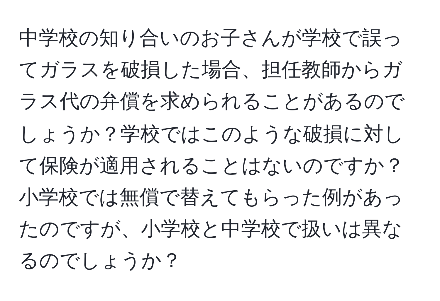 中学校の知り合いのお子さんが学校で誤ってガラスを破損した場合、担任教師からガラス代の弁償を求められることがあるのでしょうか？学校ではこのような破損に対して保険が適用されることはないのですか？小学校では無償で替えてもらった例があったのですが、小学校と中学校で扱いは異なるのでしょうか？