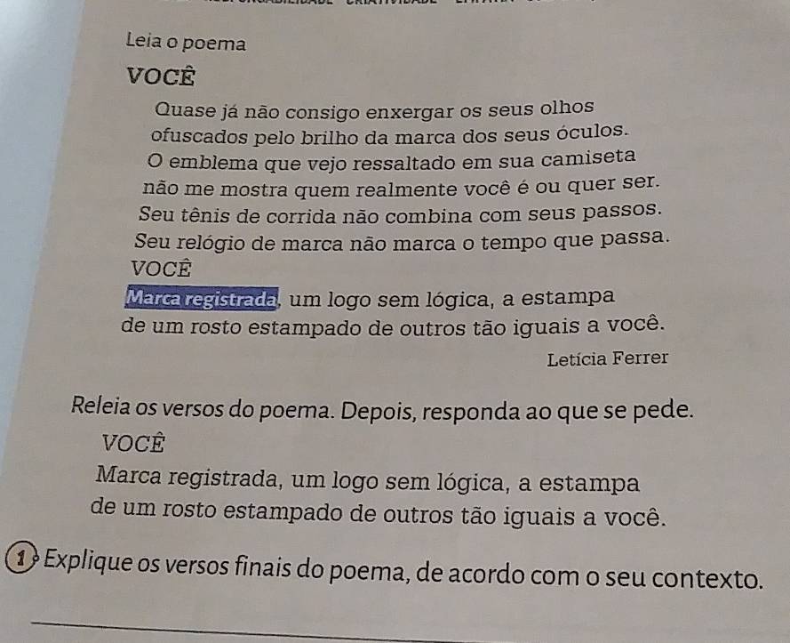 Leia o poema 
VoCÊ 
Quase já não consigo enxergar os seus olhos 
ofuscados pelo brilho da marca dos seus óculos. 
O emblema que vejo ressaltado em sua camiseta 
não me mostra quem realmente você é ou quer ser. 
Seu tênis de corrida não combina com seus passos. 
Seu relógio de marca não marca o tempo que passa. 
vocé 
Marca registrada, um logo sem lógica, a estampa 
de um rosto estampado de outros tão iguais a você. 
Letícia Ferrer 
Releia os versos do poema. Depois, responda ao que se pede. 
VoCÉ 
Marca registrada, um logo sem lógica, a estampa 
de um rosto estampado de outros tão iguais a você. 
1 Explique os versos finais do poema, de acordo com o seu contexto.