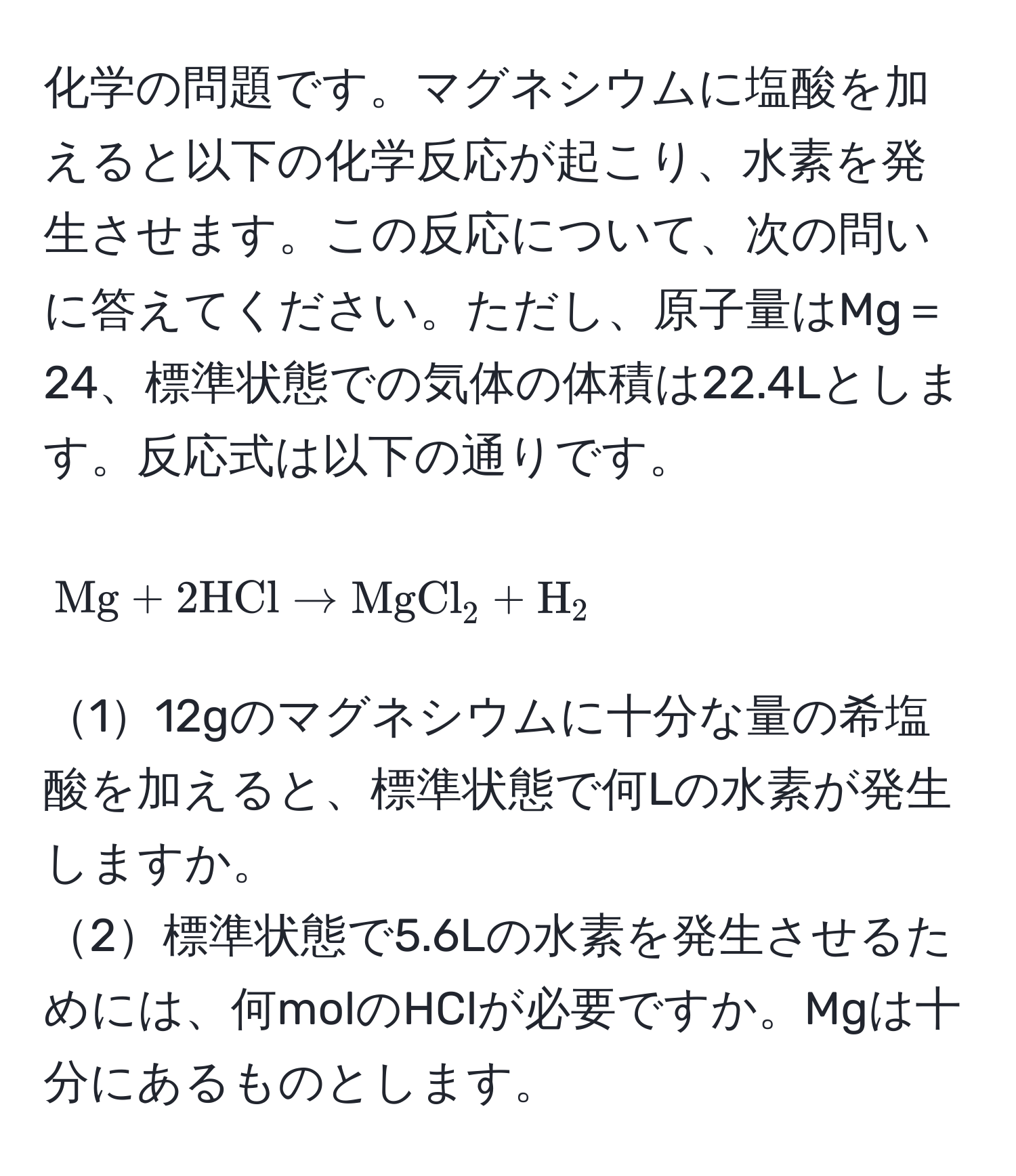 化学の問題です。マグネシウムに塩酸を加えると以下の化学反応が起こり、水素を発生させます。この反応について、次の問いに答えてください。ただし、原子量はMg＝24、標準状態での気体の体積は22.4Lとします。反応式は以下の通りです。  
[ Mg + 2 HCl arrow MgCl_2 + H_2 ]  
112gのマグネシウムに十分な量の希塩酸を加えると、標準状態で何Lの水素が発生しますか。  
2標準状態で5.6Lの水素を発生させるためには、何molのHClが必要ですか。Mgは十分にあるものとします。