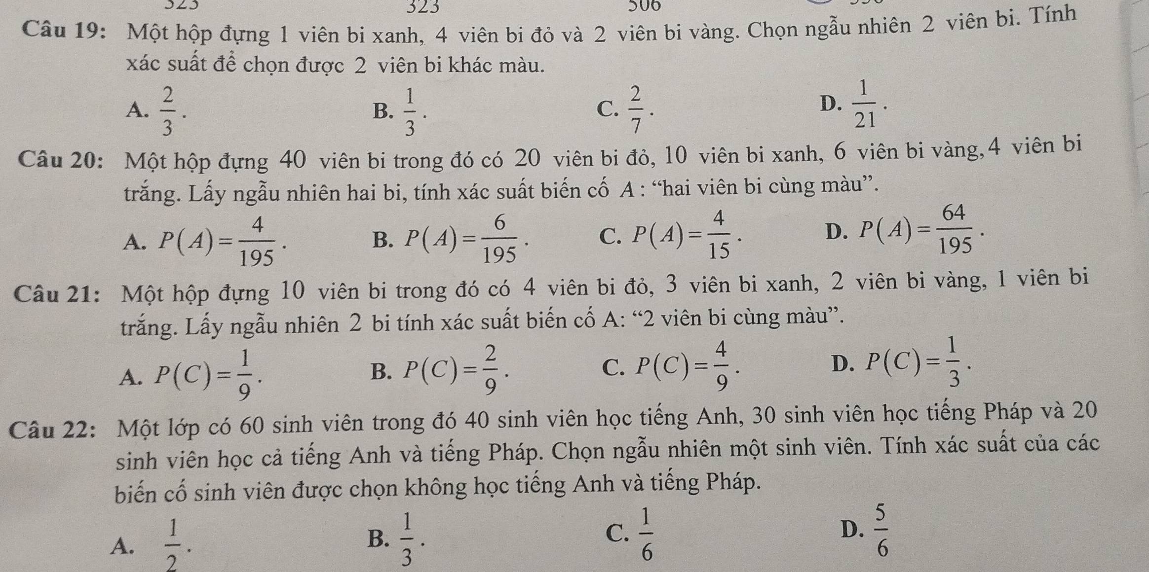 323 506
Câu 19: Một hộp đựng 1 viên bi xanh, 4 viên bi đỏ và 2 viên bi vàng. Chọn ngẫu nhiên 2 viên bi. Tính
xác suất để chọn được 2 viên bi khác màu.
A.  2/3 .  1/3 .  2/7 .
B.
C.
D.  1/21 .
Câu 20: Một hộp đựng 40 viên bi trong đó có 20 viên bi đỏ, 10 viên bi xanh, 6 viên bi vàng,4 viên bi
trắng. Lấy ngẫu nhiên hai bi, tính xác suất biến cố A : “hai viên bi cùng màu”.
A. P(A)= 4/195 . P(A)= 6/195 .
B.
C. P(A)= 4/15 .
D. P(A)= 64/195 .
Câu 21: Một hộp đựng 10 viên bi trong đó có 4 viên bi đỏ, 3 viên bi xanh, 2 viên bi vàng, 1 viên bi
trắng. Lấy ngẫu nhiên 2 bi tính xác suất biến cố A: “2 viên bi cùng màu”.
A. P(C)= 1/9 . B. P(C)= 2/9 .
C. P(C)= 4/9 . P(C)= 1/3 .
D.
Câu 22: Một lớp có 60 sinh viên trong đó 40 sinh viên học tiếng Anh, 30 sinh viên học tiếng Pháp và 20
sinh viên học cả tiếng Anh và tiếng Pháp. Chọn ngẫu nhiên một sinh viên. Tính xác suất của các
biến cố sinh viên được chọn không học tiếng Anh và tiếng Pháp.
A.  1/2 . B.  1/3 . C.  1/6 
D.  5/6 