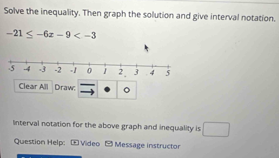 Solve the inequality. Then graph the solution and give interval notation.
-21≤ -6x-9
Clear All Draw: 
Interval notation for the above graph and inequality is □ 
Question Help: * Video - Message instructor