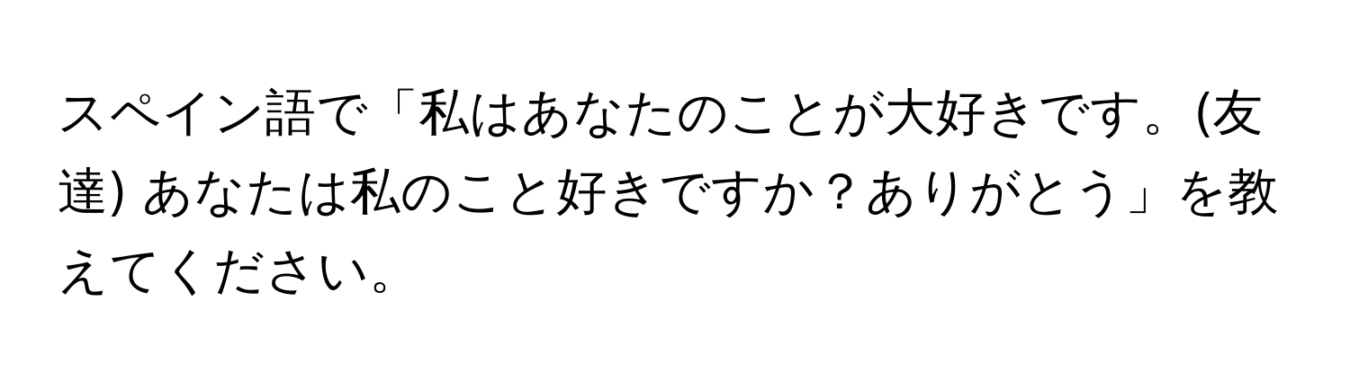 スペイン語で「私はあなたのことが大好きです。(友達) あなたは私のこと好きですか？ありがとう」を教えてください。