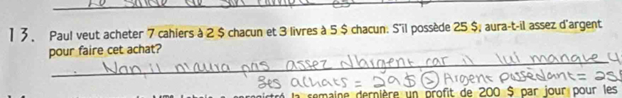 1 3、 Paul veut acheter 7 cahiers à 2 $ chacun et 3 livres à 5 $ chacun. S'il possède 25 $, aura-t-il assez d'argent 
_ 
pour faire cet achat? 
la semaine dernière un profit de 200 $ par jour pour les