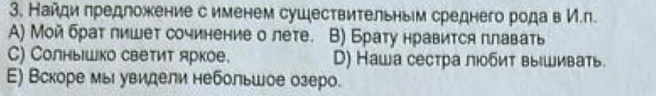 Найди πредложение с именем сушествительныем среднего рода в И.п.
A) Мοй браτ лишет сочинение о лете. B) Брату нравится плавать
C) Солныιшко светит яркое. D) Наша сестра люобит вышивать
Ε) Вскоре мы увидели небольшое озеро.