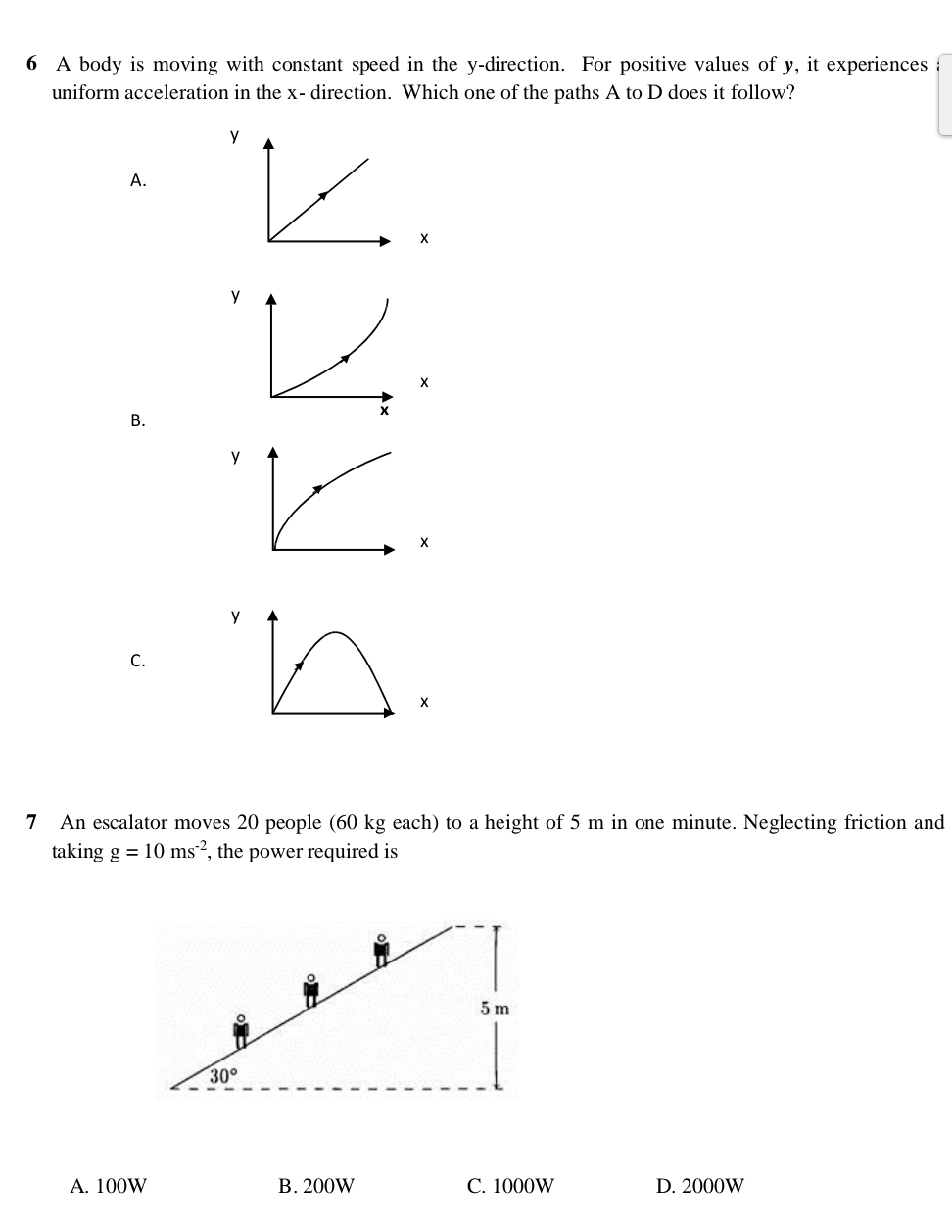 A body is moving with constant speed in the y -direction. For positive values of y, it experiences
uniform acceleration in the x - direction. Which one of the paths A to D does it follow?
y
A.
×
×
B.
y
×
C.
×
7 An escalator moves 20 people (60 kg each) to a height of 5 m in one minute. Neglecting friction and
taking g=10ms^(-2) , the power required is
。
5 m
30°
A. 100W B. 200W C. 1000W D. 2000W