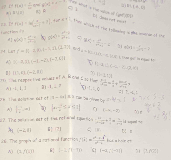 +g)(x)
(3, (-1)/2 ) D)
C) 3
e2. If f(x)= x/3x  and g(x)=x-3 then what is the value of (gcirc f)(0)
) Rvee (0) B) R R1(-6,0)
D) does not exist
23. If f(x)=ln ( x/x-1 +2) , for x>1 , then which of the following is the inverse of the
function f? g(x)= (e^x-2)/e^x+1  C) g(x)= e^x/e^x+1 -2 g(x)= x/e^(x-1) -2
A) g(x)= (e^x-2)/e^x-3  B
D)
24. Let f=[(-2,0),(-1,1),(2,2)] and g= (0,1),(1,-2),(2,0),) then gof is equal to:
A)  (-2,1),(-1,-2),(-2,0) 9  (-2,1),(-1,-2),(2,0)
B) [(1,0),(-2,0)] D)  (-2,1)
25. The respective values of A, B and C so that  (x-1)/x^2+x = A/x + (BX+C)/x^2+1  ?
A) -1, 1, 1 B) -1, 1, 2 ξ)−1, 1, 0
D) 2, -1, 1
26. The solution set of |3-4x|≤ 5 can be given by
A) [ (-1)/2 ,∈fty )  x: (-1)/2 ≤ x≤ 2 C) (-∈fty ,-2) D) ø
27. The solution set of the rational equation  10/x^2-2x + 4/x = 5/x-2  is equal to:
A  -2,0 B)  2 C)  0 D)ø
28. The graph of a rational function f(x)= (x^2-x-1)/x^2-2  has a hole at:
A) (1,f(1)) B) (-1,f(-1)) C) (-2,f(-2)) D) (2,f(2))