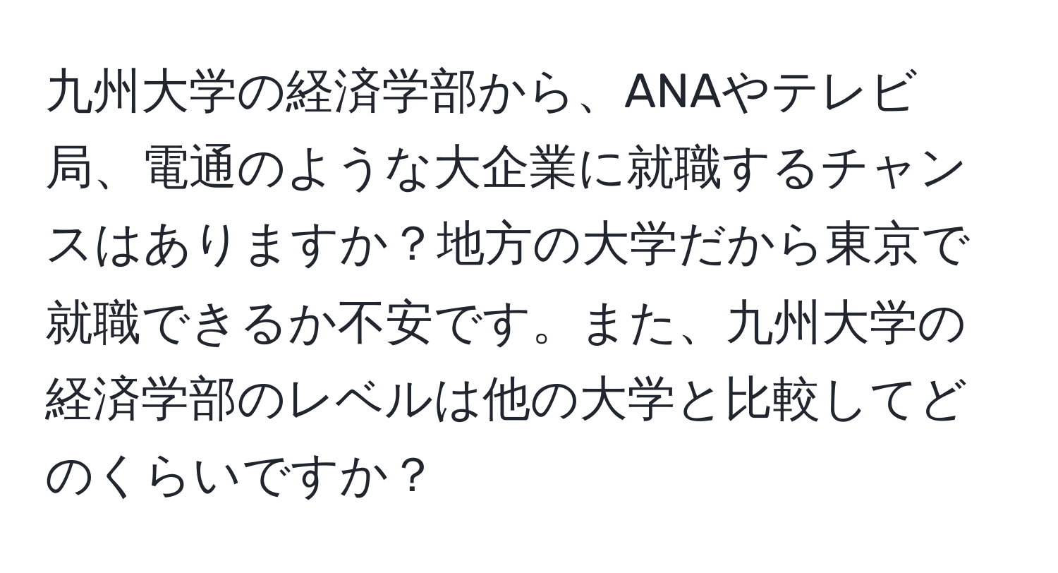 九州大学の経済学部から、ANAやテレビ局、電通のような大企業に就職するチャンスはありますか？地方の大学だから東京で就職できるか不安です。また、九州大学の経済学部のレベルは他の大学と比較してどのくらいですか？