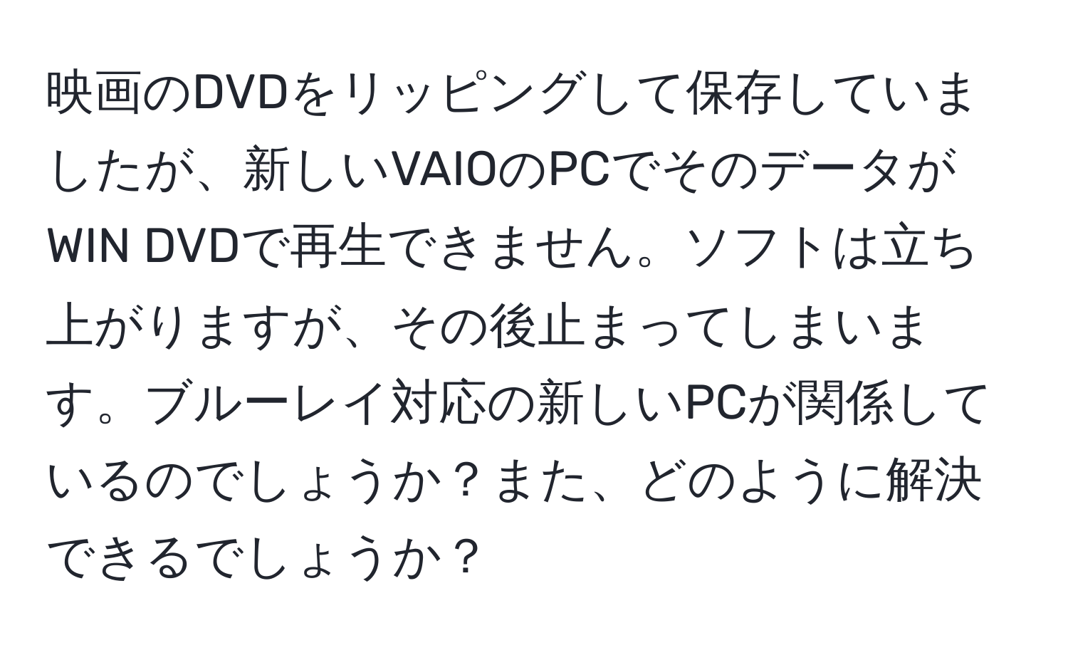 映画のDVDをリッピングして保存していましたが、新しいVAIOのPCでそのデータがWIN DVDで再生できません。ソフトは立ち上がりますが、その後止まってしまいます。ブルーレイ対応の新しいPCが関係しているのでしょうか？また、どのように解決できるでしょうか？