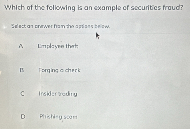 Which of the following is an example of securities fraud?
Select an answer from the options below.
A Employee theft
B Forging a check
C Insider trading
D Phishing scam