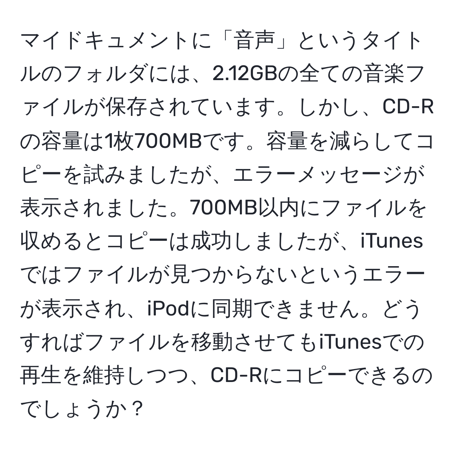 マイドキュメントに「音声」というタイトルのフォルダには、2.12GBの全ての音楽ファイルが保存されています。しかし、CD-Rの容量は1枚700MBです。容量を減らしてコピーを試みましたが、エラーメッセージが表示されました。700MB以内にファイルを収めるとコピーは成功しましたが、iTunesではファイルが見つからないというエラーが表示され、iPodに同期できません。どうすればファイルを移動させてもiTunesでの再生を維持しつつ、CD-Rにコピーできるのでしょうか？