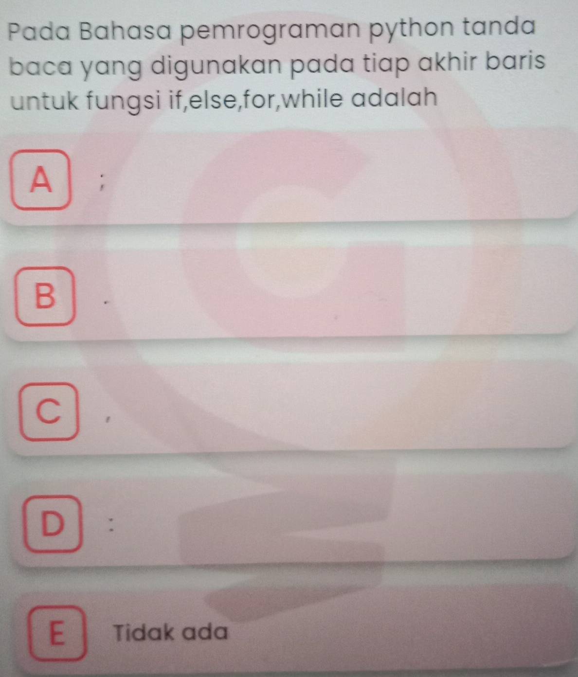 Pada Bahasa pemrograman python tanda
baca yang digunakan pada tiap akhir baris
untuk fungsi if,else,for,while adalah
A ;
B
C
D :
E Tidak ada