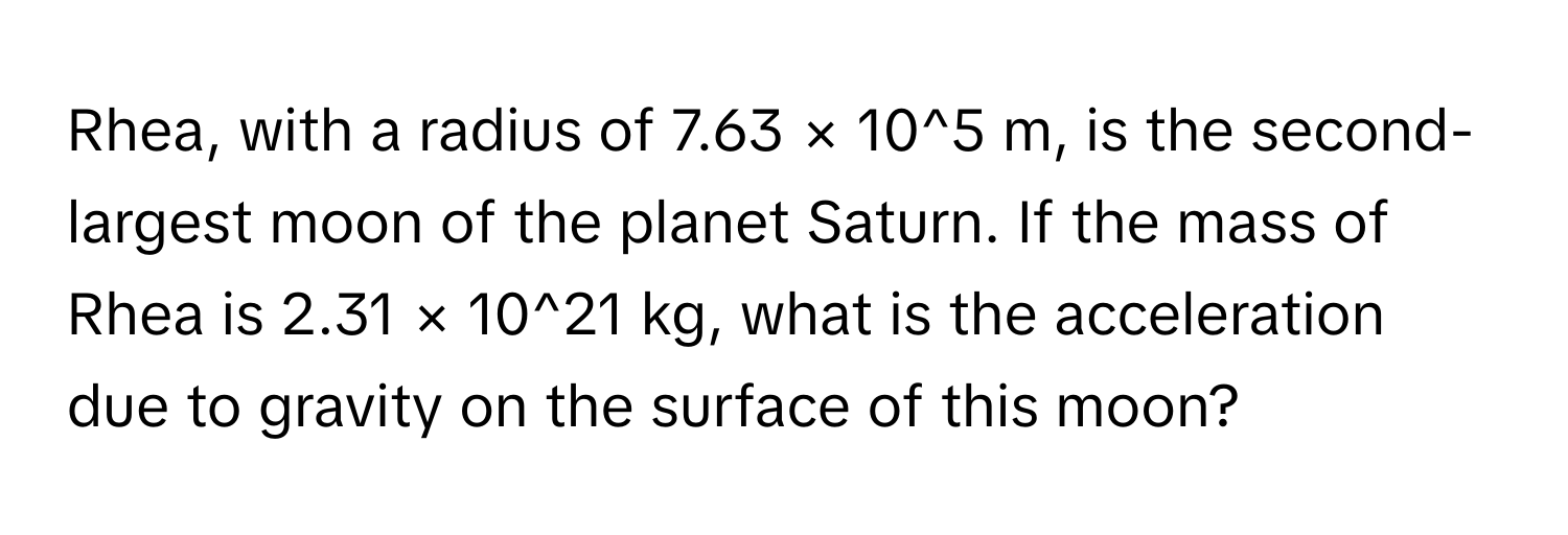 Rhea, with a radius of 7.63 × 10^5 m, is the second-largest moon of the planet Saturn. If the mass of Rhea is 2.31 × 10^21 kg, what is the acceleration due to gravity on the surface of this moon?