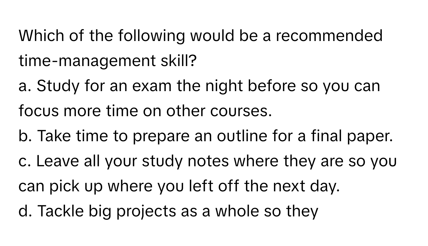 Which of the following would be a recommended time-management skill?
a. Study for an exam the night before so you can focus more time on other courses.
b. Take time to prepare an outline for a final paper.
c. Leave all your study notes where they are so you can pick up where you left off the next day.
d. Tackle big projects as a whole so they