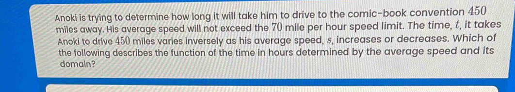 Anoki is trying to determine how long it will take him to drive to the comic-book convention 450
miles away. His average speed will not exceed the 70 mile per hour speed limit. The time, t, it takes 
Anoki to drive 450 miles varies inversely as his average speed, s, increases or decreases. Which of 
the following describes the function of the time in hours determined by the average speed and its 
domain?