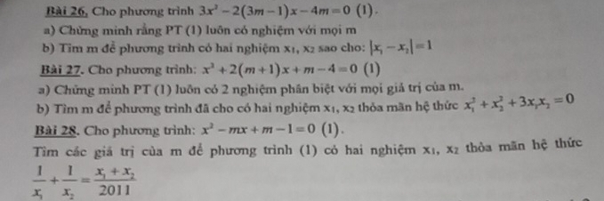 Bài 26, Cho phương trình 3x^2-2(3m-1)x-4m=0(1). 
a) Chứng minh rằng PT (1) luôn có nghiệm với mọi m 
b) Tim m để phương trình có hai nghiệm x₁, x₂ sao cho: |x_1-x_2|=1
Bài 27. Cho phương trình: x^2+2(m+1)x+m-4=0 (1) 
a) Chứng minh PT (1) luôn có 2 nghiệm phân biệt với mọi giả trị của m. 
b) Tìm m để phương trình đã cho có hai nghiệm x_1, x_2 thỏa mãn hệ thức x_1^(2+x_2^2+3x_1)x_2=0
Bài 28. Cho phương trình: x^2-mx+m-1=0 (1). 
Tìm các giá trị của m để phương trình (1) có hai nghiệm x_1, x_2 thòa mãn hệ thức
frac 1x_1+frac 1x_2=frac x_1+x_22011