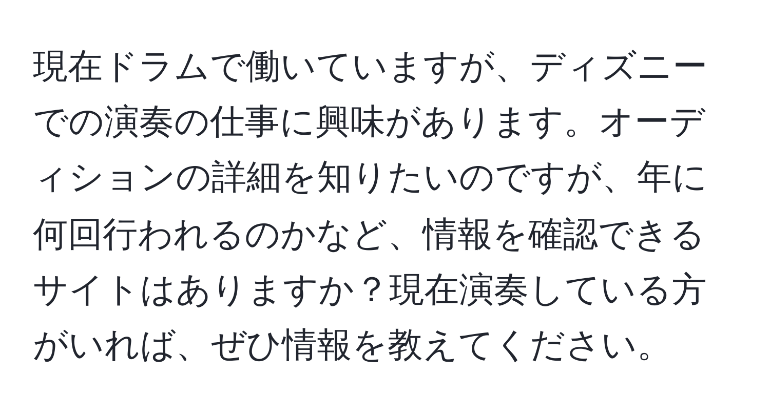 現在ドラムで働いていますが、ディズニーでの演奏の仕事に興味があります。オーディションの詳細を知りたいのですが、年に何回行われるのかなど、情報を確認できるサイトはありますか？現在演奏している方がいれば、ぜひ情報を教えてください。