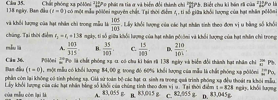 Chất phóng xạ pôlôni _(84)^(210)P 0 phát ra tia α và biến đổi thành chì _(82)^(206)Pb. Biết chu kì bán rã của _(84)^(210)P o là
138 ngày. Ban đầu (t=0) có một mẫu pôlôni nguyên chất. Tại thời điểm t_1 , ti số giữa khối lượng của hạt nhân pôlôni
và khối lượng của hạt nhân chì trong mẫu là  105/103 . Lấy khối lượng của các hạt nhân tính theo đơn vị u bằng số khối
chúng. Tại thời điểm t_2=t_1+138 ngày, tỉ số giữa khối lượng của hạt nhân pôlôni và khối lượng của hạt nhân chì trong
mẫu là A.  103/315 . B.  35/103 . C.  15/103 . D.  210/10 ..
Câu 36. Pôlôni _(84)^(210)Pc ló là chất phóng xạ α có chu kì bán rã 138 ngày và biến đồi thành hạt nhân chì _(82)^(206)Pb.
Ban đầu (t=0) , một mẫu có khối lượng 84,00 g trong đó 60% khối lượng của mẫu là chất phóng xạ pôlôni _(84)^(210)Po,
phần còn lại không có tính phóng xạ. Giả sử toàn bộ các hạt α sinh ra trong quá trình phóng xạ đều thoát ra khỏi mẫu.
Lấy khối lượng của các hạt nhân bằng số khối của chúng tính theo đơn vị u. Tại thời điểm t=828 ngày, ,  khối lượng
của mẫu còn lại là A. 83,055 g. B. 83,015 g. c. 82,055 g. D. 83,045g.