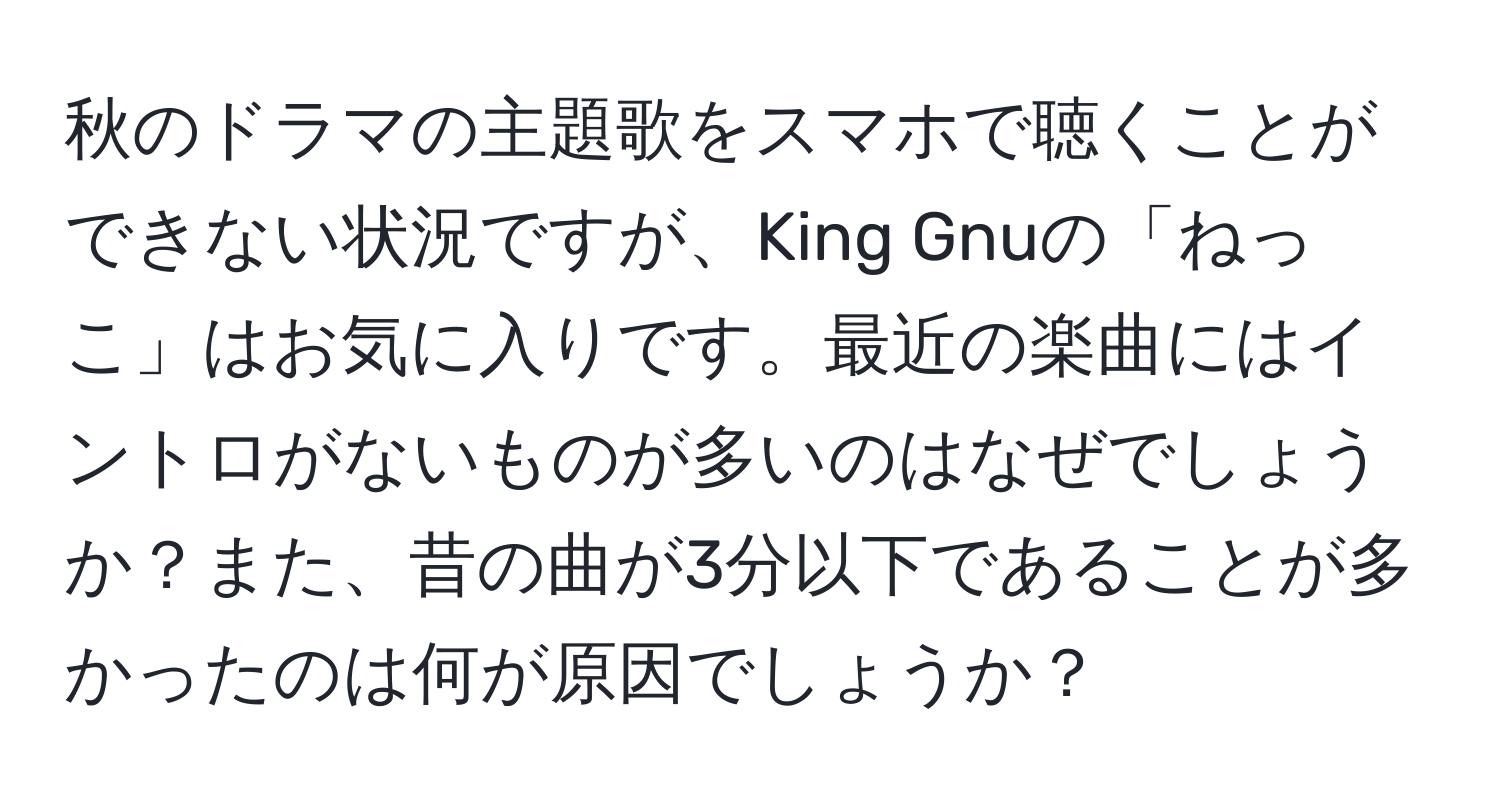 秋のドラマの主題歌をスマホで聴くことができない状況ですが、King Gnuの「ねっこ」はお気に入りです。最近の楽曲にはイントロがないものが多いのはなぜでしょうか？また、昔の曲が3分以下であることが多かったのは何が原因でしょうか？