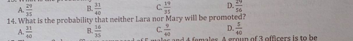 A.  29/35   31/40   19/35   29/56 
B.
C.
D.
14. What is the probability that neither Lara nor Mary will be promoted?
A.  31/40   16/35   9/40 
B.
C.
D.  5/40 
es and 4 females. A group of 3 officers is to be