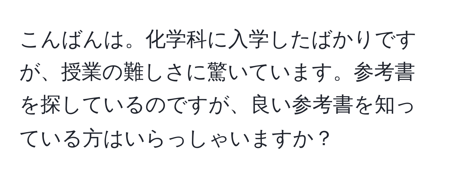 こんばんは。化学科に入学したばかりですが、授業の難しさに驚いています。参考書を探しているのですが、良い参考書を知っている方はいらっしゃいますか？