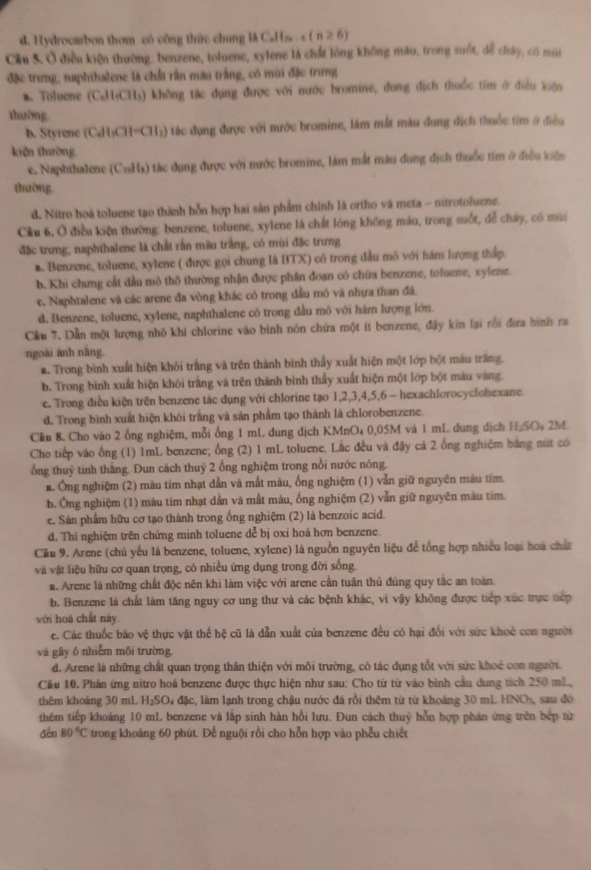 d. Hydrocarbon thom có công thức chung là C_nH_2n-6(n≥slant 6)
Cầu 5. Ở điều kiện thường: benzene, toluene, xylene là chất lồng không màu, trong suốt, để cháy, có mùi
đặc trưng, naphthalene là chất rần màu trắng, có mùi đặc trưng
a. Toluene (C¿H(CH₃) không tác dụng được với nước bromine, đung địch thuốc tim ở điều kiện
thường
b. Styrene (C₂H₃CH=CH₂) tác dụng được với nước bromine, làm mất màu dung địch thuốc tim ở điều
kiên thờng
c. Naphthalene (CiH) tác dụng được với nước bromine, làm mắt màu dung địch thuốc tim ở điều kiến
tường
d. Nitro hoà toluene tạo thành bỗn hợp hai sản phẩm chính là ortho và meta - nitrotoluene.
Cầu 6, Ở điều kiện thường: benzene, toluene, xylene là chất lông không máu, trong suốt, dễ cháy, có mùi
đặc trưng; naphthalene là chất rấn màu trắng, có mùi đặc trưng
n. Benzene, toluene, xylene ( được gọi chung là BTX) có trong đầu mô với hám lượng thấp.
b. Khi chưng cất đầu mô thô thường nhận được phân đoạn có chứa benzene, toluene, xylene
c. Naphtalene và các arene đa vòng khác có trong đầu mỏ và nhựa than đã.
d. Benzene, toluene, xylene, naphthalene có trong đầu mô với hàm lượng lớn.
Cầu 7. Dẫn một lượng nhỏ khí chlorine vào bình nón chứa một ít benzene, đây kin lại rồi đưa hình ra
ngoài ành nắng.
a. Trong bình xuất hiện khỏi trắng và trên thành bình thấy xuất hiện một lớp bột màu trăng.
b. Trong bình xuất hiện khói trắng và trên thành bình thầy xuất hiện một lớp bột màu vàng.
e. Trong điều kiện trên benzene tác dụng với chlorine tạo 1,2,3,4,5,6 - hexachlorocyclohexane
d. Trong bình xuất hiện khói trắng và sản phẩm tạo thành là chlorobenzene.
Cầu 8. Cho vào 2 ống nghiệm, mỗi ống 1 mL dung dịch KMnO₄ 0,05M và 1 mL dung dịch H₂SO₄ 2M
Cho tiếp vào ống (1) 1mL benzene; ổng (2) 1 mL toluene. Lắc đều và đậy cả 2 ống nghiệm bảng nút có
ống thuỷ tinh thắng. Đun cách thuỷ 2 ống nghiệm trong nổi nước nóng.
a. Ông nghiệm (2) màu tím nhạt dần và mất màu, ống nghiệm (1) vẫn giữ nguyên màu tím.
b. Ông nghiệm (1) màu tím nhạt dẫn và mất màu, ống nghiệm (2) vẫn giữ nguyên màu tím.
c. Sản phẩm hữu cơ tạo thành trong ống nghiệm (2) là benzoic acid.
d. Thí nghiệm trên chứng minh toluene dễ bị oxi hoá hơn benzene.
Cầu 9. Arene (chủ yếu là benzene, toluene, xylene) là nguồn nguyên liệu để tổng hợp nhiều loại hoa chất
và vật liệu hữu cơ quan trọng, có nhiều ứng dụng trong đời sống.
a. Arene là những chất độc nên khi làm việc với arene cần tuân thủ đúng quy tắc an toàn
b. Benzene là chất làm tăng nguy cơ ung thư và các bệnh khác, vì vậy không được tiếp xúc trực nép
với hoá chất này.
e. Các thuốc bảo vệ thực vật thể hệ cũ là dẫn xuất của benzene đều có hại đổi với sức khoẻ con người
và gây ô nhiễm môi trường.
d. Arene là những chất quan trọng thân thiện với môi trường, có tác dụng tốt với sức khoẻ con người.
Cầu 10. Phản ứng nitro hoá benzene được thực hiện như sau: Cho từ từ vào bình cầu dung tích 250 mL
thêm khoảng 30 mL H_2SO_4 -  đặc, làm lạnh trong chậu nước đá rồi thêm từ từ khoảng 30 mL HNOs, sau đó
thêm tiếp khoảng 10 mL benzene và lắp sinh hàn hồi lưu. Dun cách thuỷ hỗn hợp phản ứng trên bếp từ
đến 80°C trong khoảng 60 phút. Để nguội rồi cho hỗn hợp vào phẫu chiết