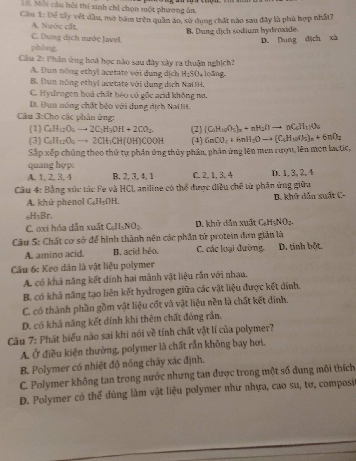 Mỗi câu hỏi thí sinh chỉ chọn một phương án.
Cầu 1: Để tấy vết dầu, mỡ bám trên quần áo, sử dụng chất nào sau đây là phù hợp nhất?
A. Nước cất.
B. Dung dịch sodium hydroxide.
C. Dung dịch nước Javel. D. Dung dịch xà
phòng.
Câu 2: Phản ứng hoá học nào sau đây xảy ra thuận nghịch?
A. Đun nóng ethyl acetate với dung dịch H_2SO_4 loãng.
B. Đun nóng ethyl acetate với dung dịch NaC )H.
C. Hydrogen hoá chất béo có gốc acid không no.
D. Đun nóng chất béo với dung dịch NaOH.
Câu 3:Cho các phản ứng:
(1) C_6H_12O_6to 2C_2H_5OH+2CO_2. (2) (C_6H_10O_5)_n+nH_2Oto nC_6H_12O
(3) C_6H_12O_6to 2CH_3CH(OH)COOH (4) 6nCO_2+6nH_2Oto (C_6H_10O_5)_n+6nO_2
Sắp xếp chúng theo thứ tự phản ứng thủy phân, phản ứng lên men rượu, lên men lactic,
quang hợp:
A. 1,2,3, 4 B. 2, 3, 4, 1 C. 2, 1,3, 4 D. 1,3, 2, 4
Cầu 4: Bằng xúc tác Fe và HCl, aniline có thể được điều chế từ phản ứng giữa
A. khử phenol C_6H_5OH. B. khứ dẫn xuất C-
< <tex>H_5Br.
C. oxi hóa dẫn xuất C_6H_5NO_2. D. khứ dẫn xuất C_6H_5NO_2.
Câu 5: Chất cơ sở để hình thành nên các phân tử protein đơn giản là
A. amino acid. B. acid béo. C. các loại đường. D. tinh bột.
Câu 6: Keo dán là vật liệu polymer
A. có khả năng kết dính hai mảnh vật liệu rắn với nhau.
B. có khả năng tạo liên kết hydrogen giữa các vật liệu được kết dính.
C. có thành phần gồm vật liệu cốt và vật liệu nền là chất kết dính.
D. có khả năng kết dính khi thêm chất đóng rắn.
Câu 7: Phát biểu nào sai khi nói về tính chất vật lí của polymer?
A. Ở điều kiện thường, polymer là chất rắn không bay hơi.
B. Polymer có nhiệt độ nóng chảy xác định.
C. Polymer không tan trong nước nhưng tan được trong một số dung môi thích
D. Polymer có thể dùng làm vật liệu polymer như nhựa, cao su, tơ, composit