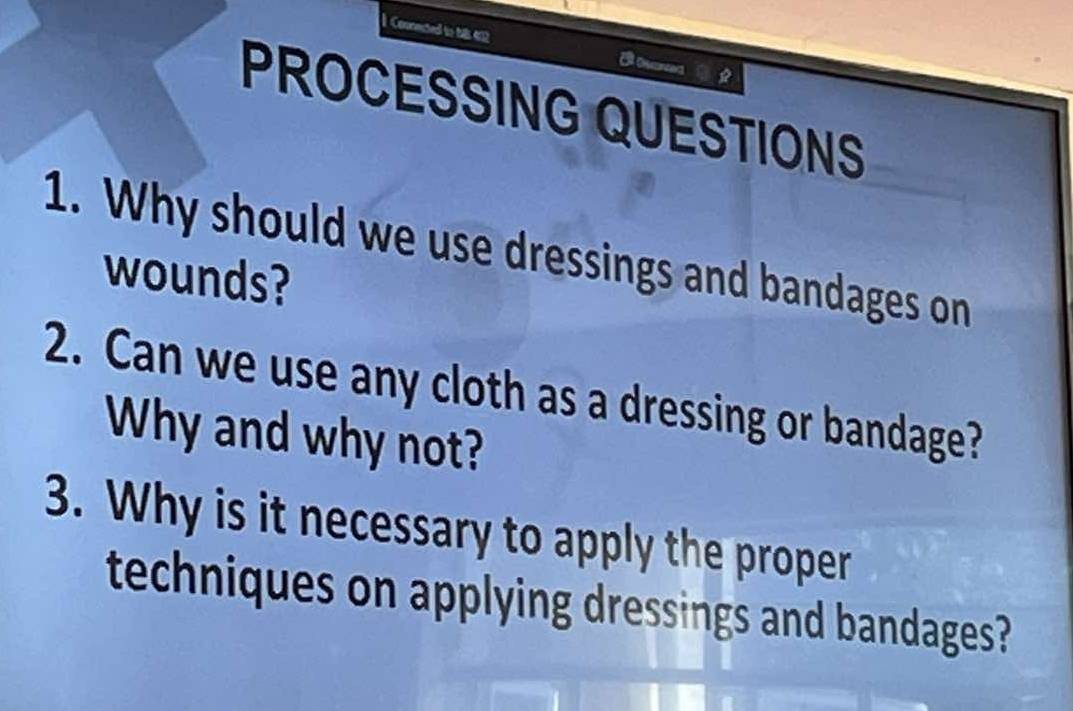 1Counected to NB 412 
PROCESSING QUESTIONS 
1. Why should we use dressings and bandages on 
wounds? 
2. Can we use any cloth as a dressing or bandage? 
Why and why not? 
3. Why is it necessary to apply the proper 
techniques on applying dressings and bandages?