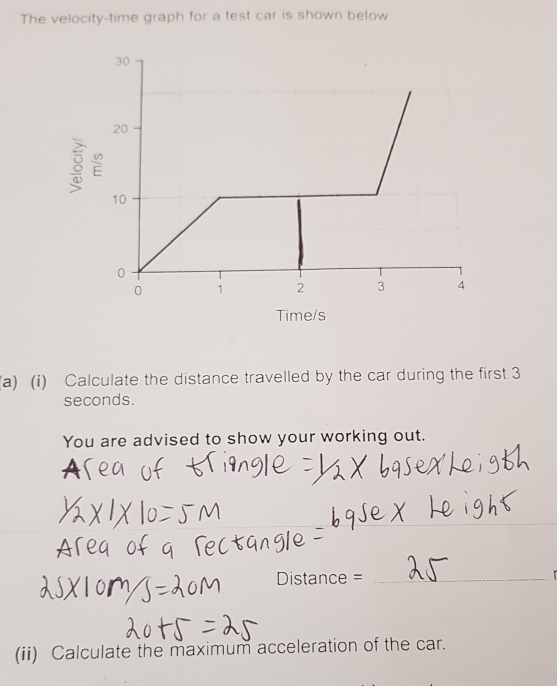 The velocity-time graph for a test car is shown below.
8
Time/s
(a) (i) Calculate the distance travelled by the car during the first 3
seconds. 
You are advised to show your working out. 
a 
Distance =_ 

(ii) Calculate the maximum acceleration of the car.