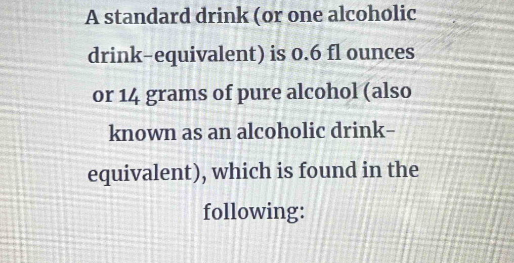 A standard drink (or one alcoholic 
drink-equivalent) is 0.6 fl ounces
or 14 grams of pure alcohol (also 
known as an alcoholic drink- 
equivalent), which is found in the 
following: