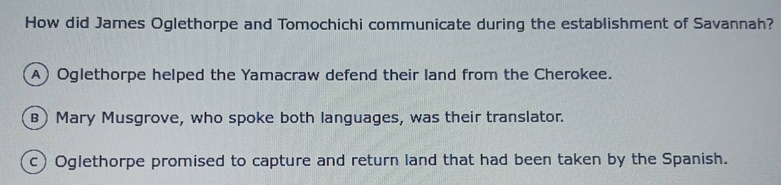 How did James Oglethorpe and Tomochichi communicate during the establishment of Savannah?
A)Oglethorpe helped the Yamacraw defend their land from the Cherokee.
B) Mary Musgrove, who spoke both languages, was their translator.
c) Oglethorpe promised to capture and return land that had been taken by the Spanish.