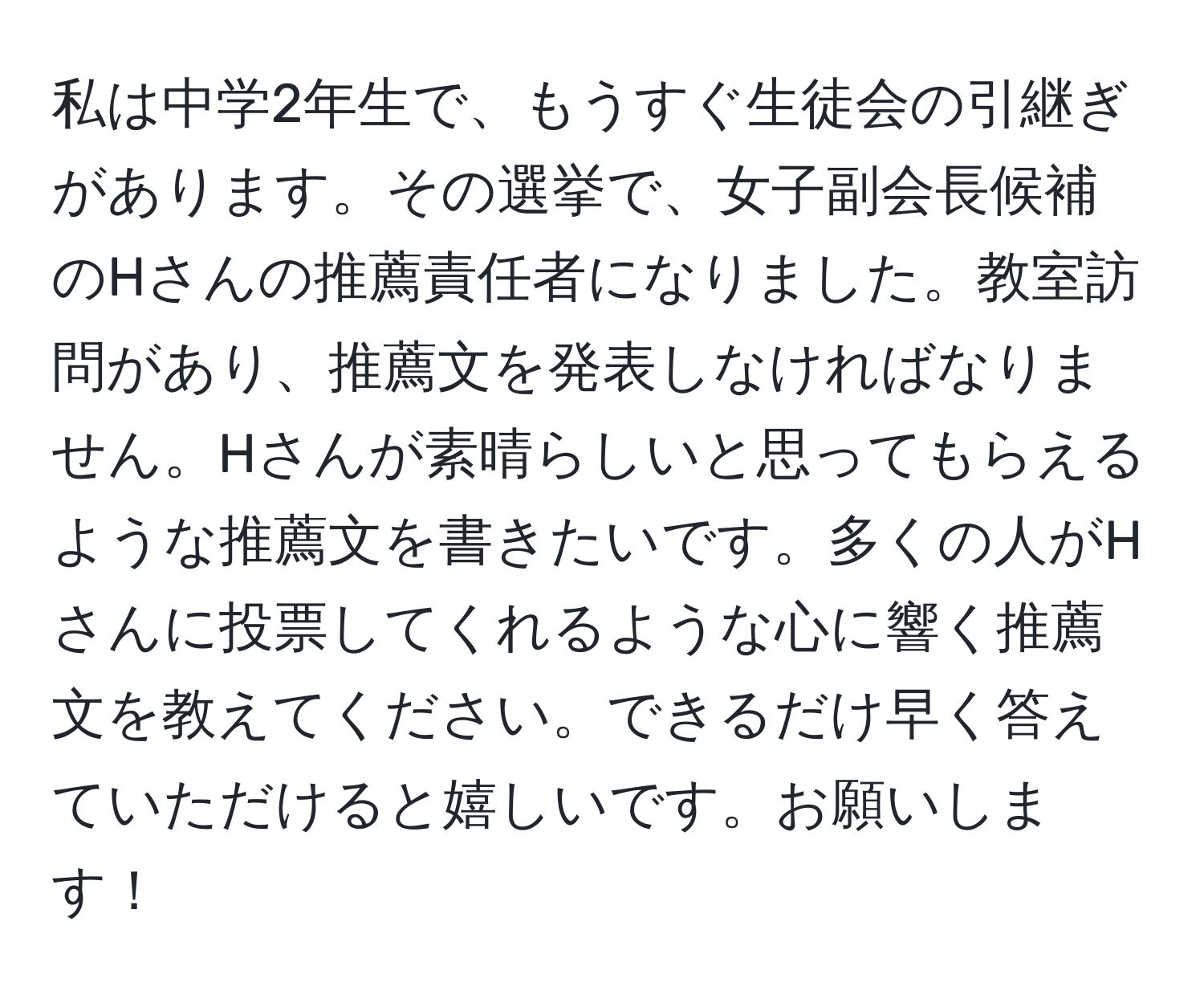 私は中学2年生で、もうすぐ生徒会の引継ぎがあります。その選挙で、女子副会長候補のHさんの推薦責任者になりました。教室訪問があり、推薦文を発表しなければなりません。Hさんが素晴らしいと思ってもらえるような推薦文を書きたいです。多くの人がHさんに投票してくれるような心に響く推薦文を教えてください。できるだけ早く答えていただけると嬉しいです。お願いします！