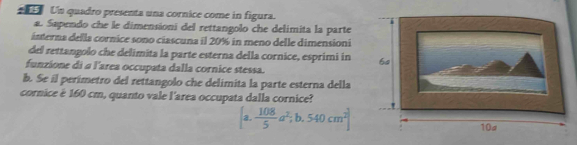 Un quadro presenta una cornice come in figura. 
a. Sapendo che le dimensioni del rettangolo che delimita la parte 
interna della cornice sono cíascuna il 20% in meno delle dimensioni 
del rettangolo che delimita la parte esterna della cornice, esprimi in 
funzione di a l'area occupata dalla cornice stessa. 
b. Se il perímetro del rettangolo che delimita la parte esterna della 
cornice è 160 cm, quanto vale l'area occupata dalla cornice?
[a. 108/5 a^2;b.540cm^2]