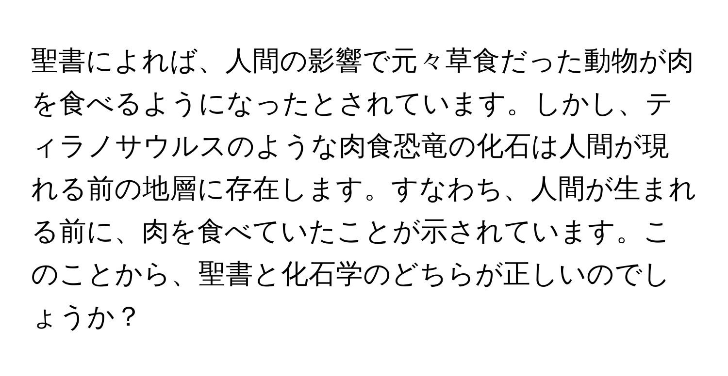 聖書によれば、人間の影響で元々草食だった動物が肉を食べるようになったとされています。しかし、ティラノサウルスのような肉食恐竜の化石は人間が現れる前の地層に存在します。すなわち、人間が生まれる前に、肉を食べていたことが示されています。このことから、聖書と化石学のどちらが正しいのでしょうか？