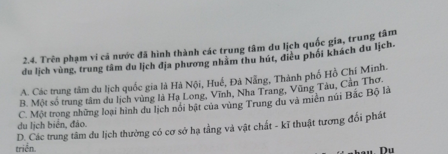 Trên phạm vi cả nước đã hình thành các trung tâm du lịch quốc gia, trung tâm
du lịch vùng, trung tâm du lịch địa phương nhằm thu hút, điều phối khách du lịch.
A. Các trung tâm du lịch quốc gia là Hà Nội, Huế, Đà Nẵng, Thành phố Hồ Chí Minh.
B. Một số trung tâm du lịch vùng là Hạ Long, Vĩnh, Nha Trang, Vũng Tàu, Cần Thơ.
C. Một trong những loại hình du lịch nổi bật của vùng Trung du và miền núi Bắc Bộ là
D. Các trung tâm du lịch thường có cơ sở hạ tầng và vật chất - kĩ thuật tương đối phát du lịch biển, đảo.
triển. Du