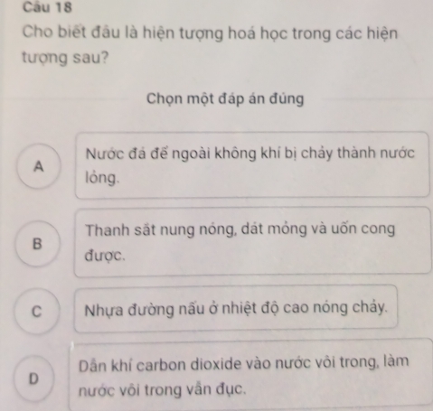 Cho biết đầu là hiện tượng hoá học trong các hiện
tượng sau?
Chọn một đáp án đúng
Nước đá đế ngoài không khí bị chảy thành nước
A lóng.
Thanh sắt nung nóng, dát mỏng và uốn cong
B
được.
C Nhựa đường nấu ở nhiệt độ cao nóng chảy.
Dẫn khí carbon dioxide vào nước vôi trong, làm
D nước vôi trong vẫn đục.