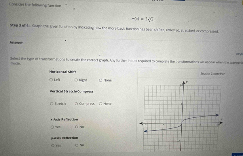 Consider the following function.
m(x)=2sqrt[3](x)
Step 3 of 4 : Graph the given function by indicating how the more basic function has been shifted, reflected, stretched, or compressed.
Answer
Keyb
Select the type of transformations to create the correct graph. Any further inputs required to complete the transformations will appear when the appropria
made.
Horizontal Shift Enable Zoom/Pan
Left Right None
Vertical Stretch/Compress
Stretch Compress None
x-Axis Reflection
Yes No
y-Axis Reflection
Yes No