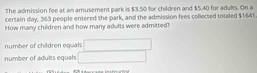 The admission fee at an amusement park is $3.50 for children and $5.40 for adults. On a
certain day, 363 people entered the park, and the admission fees collected totaled $1641.
How many children and how many adults were admitted?
number of children equals
number of adults equals
M es s a g e instruct or