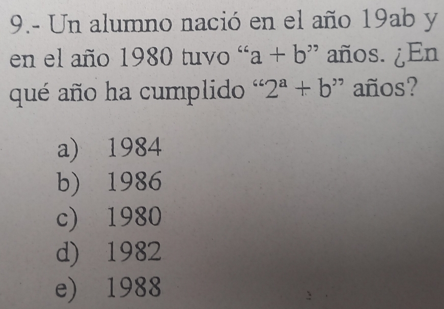 9.- Un alumno nació en el año 19ab y
en el año 1980 tuvo ' a+b ' años. ¿En
qué año ha cumplido ' 2^a+b^, ' años?
a) 1984
b) 1986
c) 1980
d) 1982
e) 1988