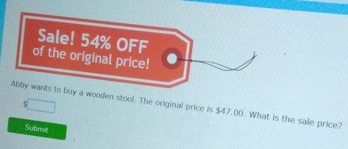 Sale! 54% OFF 
of the original price! 
S 
Abby wants to buy a wooden stool. The original price is $47.00. What is the sale price? 
Submit