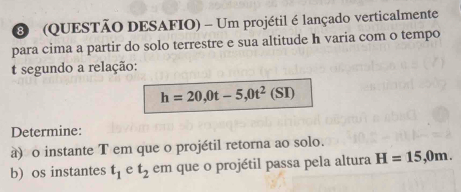 3 (QUESTÃO DESAFIO) - Um projétil é lançado verticalmente 
para cima a partir do solo terrestre e sua altitude h varia com o tempo 
t segundo a relação:
h=20,0t-5, 0t^2(SI)
Determine: 
à) o instante T em que o projétil retorna ao solo. 
b) os instantes t_1 e t_2 em que o projétil passa pela altura H=15,0m.