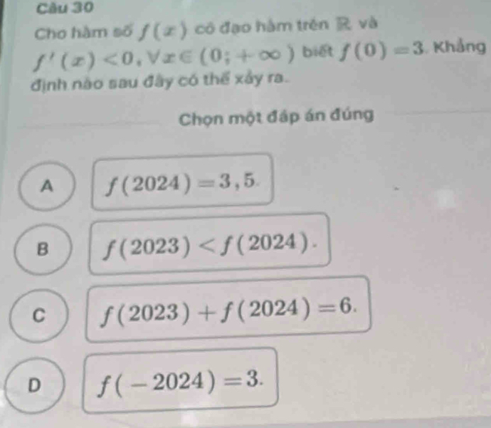 Cho hàm số f(x) cô đạo hàm trên R và
f'(x)<0</tex>, forall x∈ (0;+∈fty ) biết f(0)=3 Khẳng
định nào sau đây có thể xảy ra.
Chọn một đáp án đúng
A f(2024)=3,5.
B f(2023) .
C f(2023)+f(2024)=6.
D f(-2024)=3.