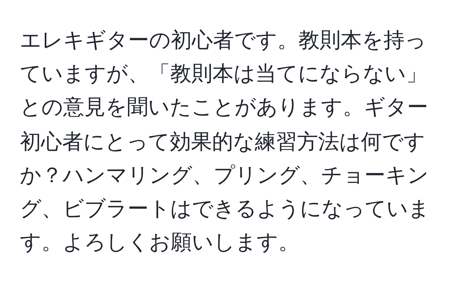 エレキギターの初心者です。教則本を持っていますが、「教則本は当てにならない」との意見を聞いたことがあります。ギター初心者にとって効果的な練習方法は何ですか？ハンマリング、プリング、チョーキング、ビブラートはできるようになっています。よろしくお願いします。