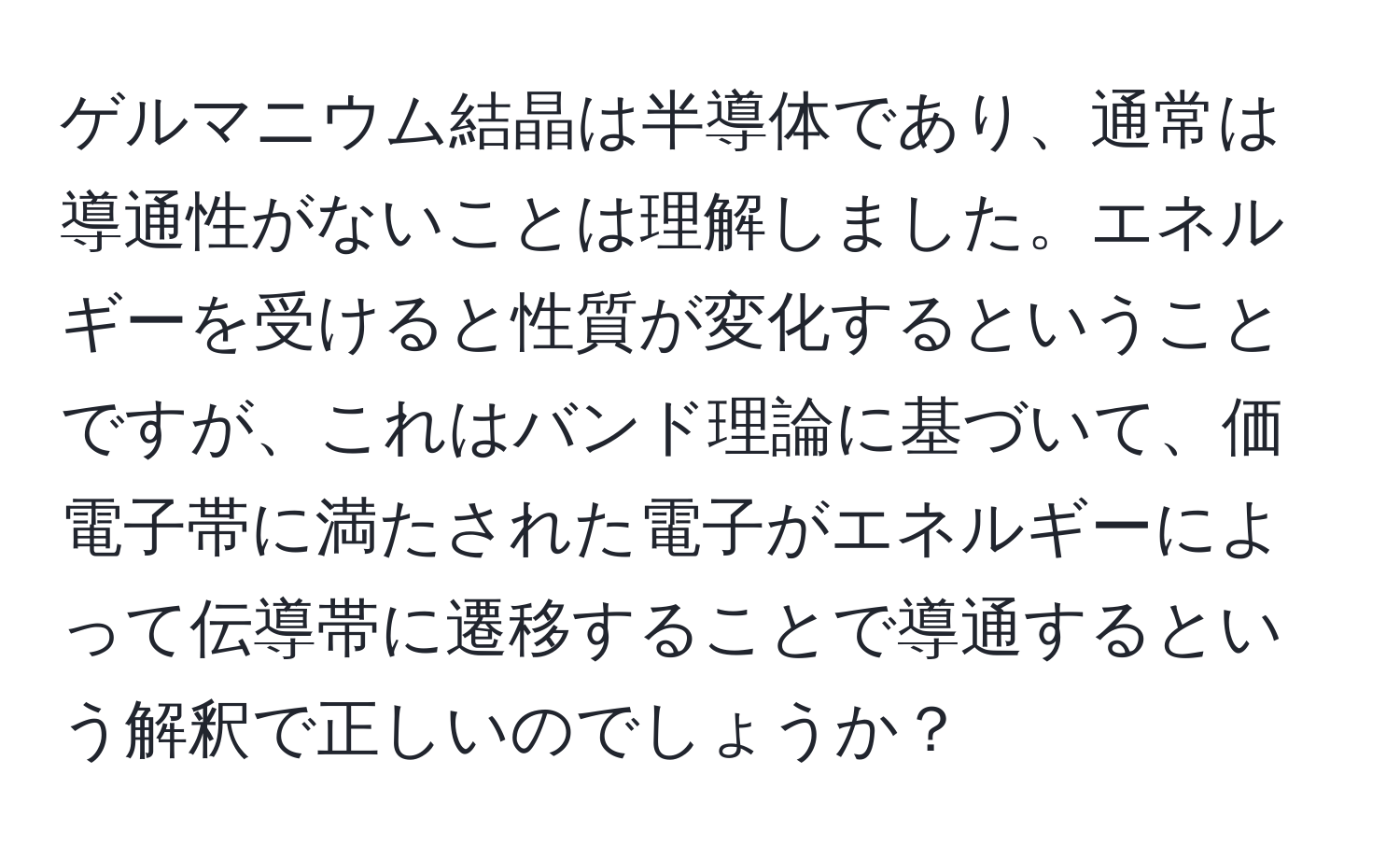 ゲルマニウム結晶は半導体であり、通常は導通性がないことは理解しました。エネルギーを受けると性質が変化するということですが、これはバンド理論に基づいて、価電子帯に満たされた電子がエネルギーによって伝導帯に遷移することで導通するという解釈で正しいのでしょうか？