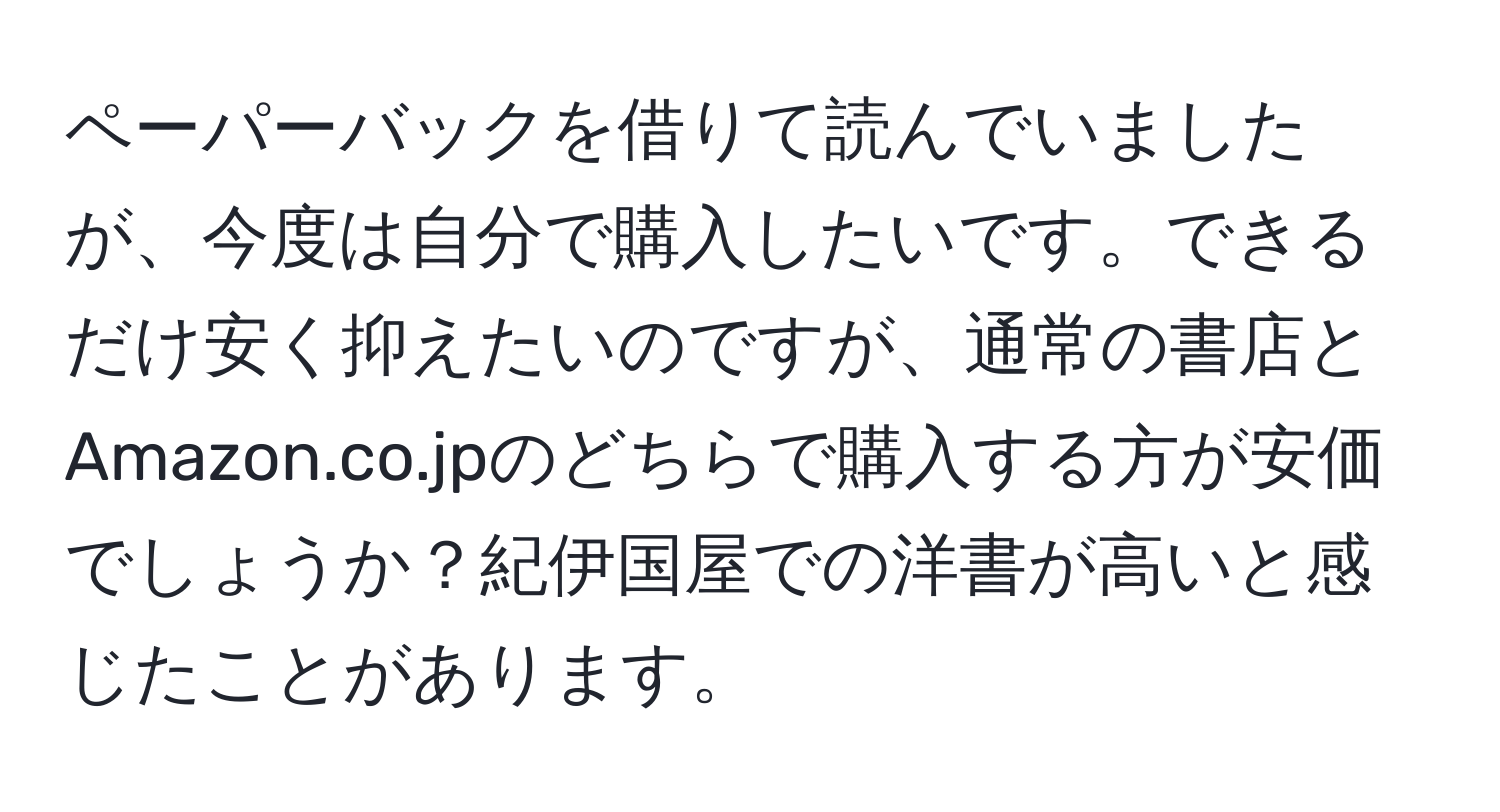 ペーパーバックを借りて読んでいましたが、今度は自分で購入したいです。できるだけ安く抑えたいのですが、通常の書店とAmazon.co.jpのどちらで購入する方が安価でしょうか？紀伊国屋での洋書が高いと感じたことがあります。