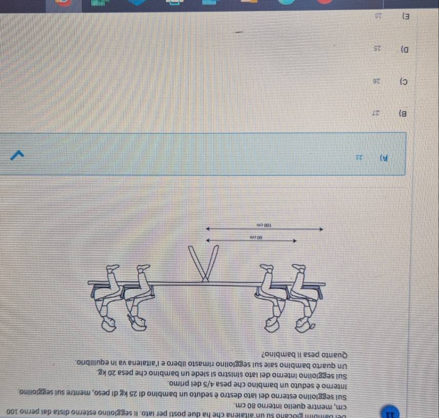 Del bambini glocano su un altalena che ha due posti per lato. Il seggiolino esterno dista dai perno 100
cm, mentre quello Interno 80 cm.
Sui seggiolino esterno del lato destro è seduto un bambino di 25 kg di peso, mentre sui seggiolino
interno è seduto un bambino che pesa 4/5 del primo.
Sui seggiolino interno del lato sinistro si siede un bambino che pesa 20 kg.
Un quarto bambino sale sui seggiolino rimasto libero e i'altalena va in equilibrio.
Quanto pesa il bambino?
A) 21
B) 27
C) 26
D) 25
E) 25
