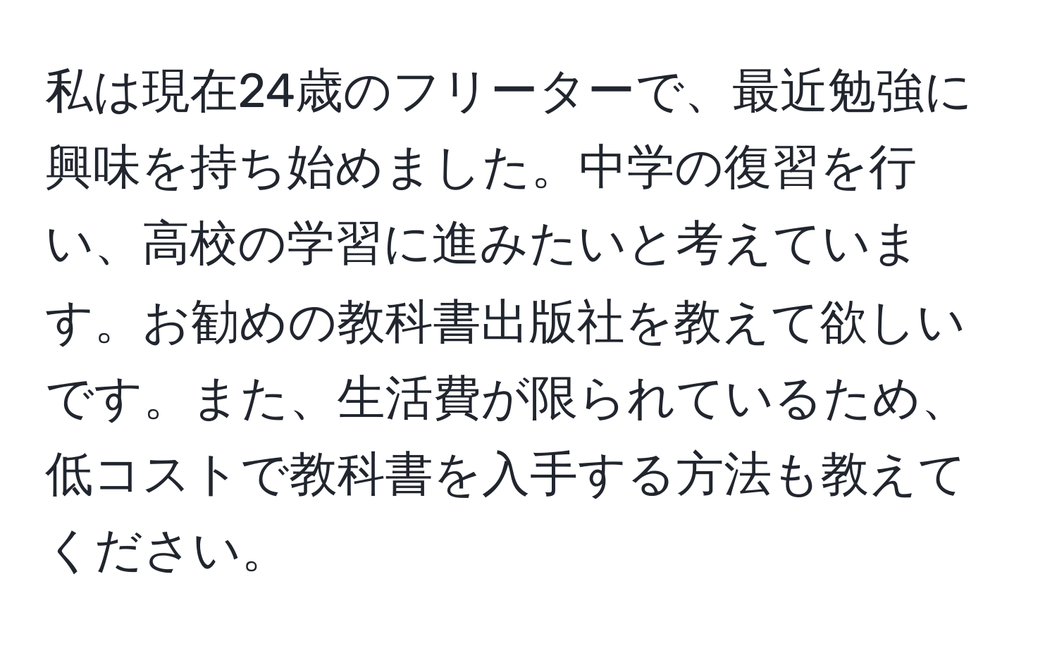 私は現在24歳のフリーターで、最近勉強に興味を持ち始めました。中学の復習を行い、高校の学習に進みたいと考えています。お勧めの教科書出版社を教えて欲しいです。また、生活費が限られているため、低コストで教科書を入手する方法も教えてください。