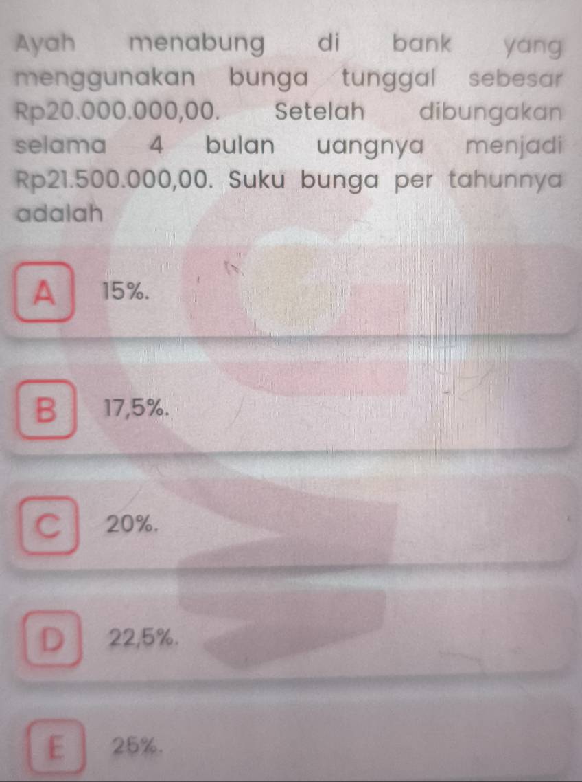 Ayah menabung di bank a yáng
menggunakan bunga tunggal sebesar
Rp20.000.000,00. Setelah dibungakan
selama 4 bulan uangnya menjadi
Rp21.500.000,00. Suku bunga per tahunnya
adalah
A 15%.
B 17,5%.
C 20%.
D 22,5%.
E 25%.