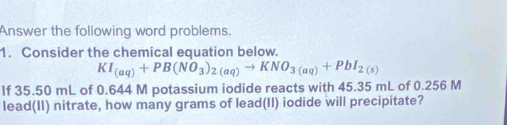 Answer the following word problems. 
1. Consider the chemical equation below.
KI_(aq)+PB(NO_3)_2(aq)to KNO_3(aq)+PbI_2(s)
If 35.50 mL of 0.644 M potassium iodide reacts with 45.35 mL of 0.256 M
lead(II) nitrate, how many grams of lead(II) iodide will precipitate?