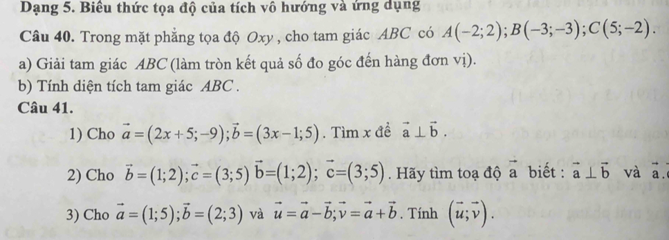 Dạng 5. Biêu thức tọa độ của tích vô hướng và ứng dụng 
Câu 40. Trong mặt phẳng tọa độ Oxy , cho tam giác ABC có A(-2;2); B(-3;-3); C(5;-2). 
a) Giải tam giác ABC (làm tròn kết quả số đo góc đến hàng đơn vị). 
b) Tính diện tích tam giác ABC. 
Câu 41. 
1) Cho vector a=(2x+5;-9); vector b=(3x-1;5). Tìm x đề vector a⊥ vector b. 
2) Cho vector b=(1;2); vector c=(3;5)vector b=(1;2); vector c=(3;5). Hãy tìm toạ độ vector a biết : vector a⊥ vector b và vector a. 
3) Cho vector a=(1;5); vector b=(2;3) và vector u=vector a-vector b; vector v=vector a+vector b. Tính (vector u;vector v).